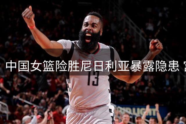 中国女篮险胜尼日利亚暴露隐患 宫鲁鸣点出两大关键问题