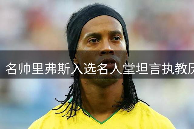 名帅里弗斯入选名人堂坦言执教历程：虽有过失但初心不改
