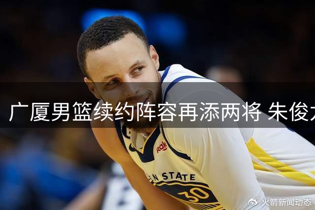 广厦男篮续约阵容再添两将 朱俊龙赵嘉仁联手锁定未来