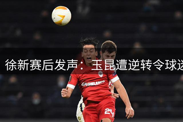 徐新赛后发声：玉昆遭逆转令球迷心碎 全队已拼尽全力