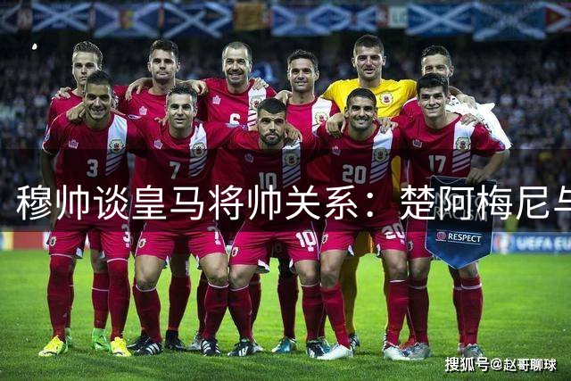穆帅谈皇马将帅关系：楚阿梅尼与巴尔韦德已冰释前嫌