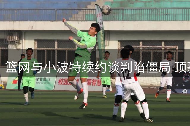 篮网与小波特续约谈判陷僵局 顶薪分歧或触发交易风暴