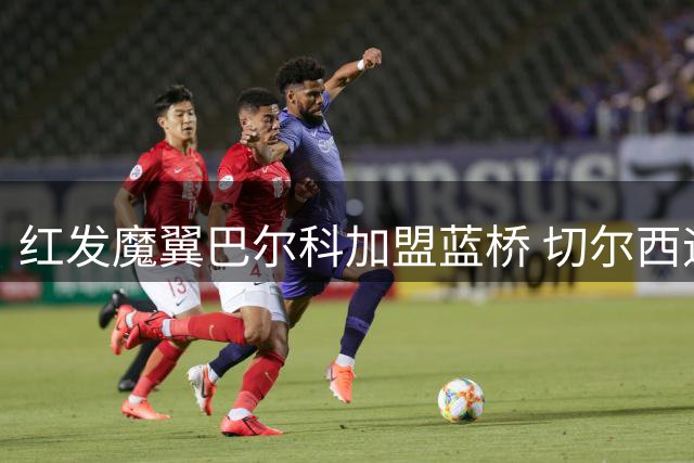 红发魔翼巴尔科加盟蓝桥 切尔西迎来南美"火药桶