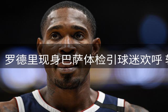 罗德里现身巴萨体检引球迷欢呼 转会进入最后阶段