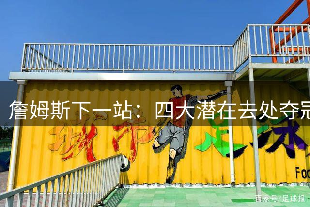 詹姆斯下一站：四大潜在去处夺冠前景与风险全解析