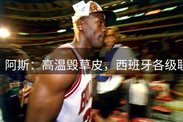 阿斯：高温毁草皮，西班牙各级联赛多个球场受影响